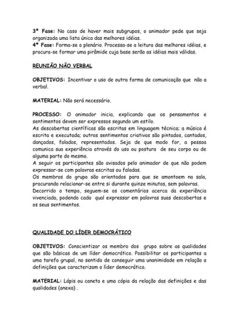 3ª Fase: No caso de haver mais subgrupos, o animador pede que seja
organizada uma lista única das melhores idéias.
4ª Fase: Forma-se o plenário. Processa-se a leitura das melhores idéias, e
procura-se formar uma pirâmide cuja base serão as idéias mais válidas.

REUNIÃO NÃO VERBAL

OBJETIVOS: Incentivar o uso de outra forma de comunicação que não a
verbal.

MATERIAL: Não será necessário.

PROCESSO: O animador inicia, explicando que os pensamentos e
sentimentos devem ser expressos segundo um estilo.
As descobertas científicas são escritas em linguagem técnica; a música é
escrita e executada; outros sentimentos criativos são pintados, cantados,
dançados, falados, representados. Seja de que modo for, a pessoa
comunica sua experiência através do uso ou postura de seu corpo ou de
alguma parte do mesmo.
A seguir os participantes são avisados pelo animador de que não podem
expressar-se com palavras escritas ou faladas.
Os membros do grupo são orientados para que se amontoem na sala,
procurando relacionar-se entre si durante quinze minutos, sem palavras.
Decorrido o tempo, seguem-se os comentários acerca da experiência
vivenciada, podendo cada qual expressar em palavras suas descobertas e
os seus sentimentos.




QUALIDADE DO LÍDER DEMOCRÁTICO

OBJETIVOS: Conscientizar os membro dos grupo sobre as qualidades
que são básicas de um líder democrático. Possibilitar os participantes a
uma tarefa grupal, no sentido de conseguir uma unanimidade em relação a
definições que caracterizam o líder democrático.

MATERIAL: Lápis ou caneta e uma cópia da relação das definições e das
qualidades (anexa) .
 