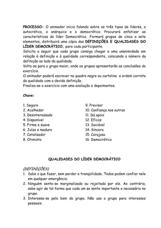 PROCESSO: O animador inicia falando sobre os três tipos de líderes, o
autocrático, o anárquico e o democrático. Procurará enfatizar as
características do líder Democrático. Formará grupos de cinco a sete
elementos, distribuirá uma cópia das DEFINIÇÕES E QUALIDADES DO
LÍDER DEMOCRÁTICO, para cada participante.
Solicita a seguir que cada grupo consiga chegar a uma unanimidade em
relação à definição e à qualidade correspondente, colocando o número da
definição ao lado da qualidade.
Volta-se para o grupo maior, onde os grupos apresentarão as conclusões do
exercício.
O animador poderá escrever no quadro negro ou cartolina a ordem correta
da qualidade com a devida definição.
Finaliza-se o exercício com uma avaliação e depoimentos.

Chave:

1. Seguro                            9. Previsor
2. Acolhedor                         10. Confiança nos outros
3. Desinteressado                    11. Dá apoio
4. Disponível                        12. Eficaz
5. Firme e suave                     13. Sociável
6. Juízo e maduro                    14. Sincero
7. Catalisador                       15. Corajoso
8. Otimista                          16. Democrático




               QUALIDADES DO LÍDER DEMOCRÁTICO

(DEFINIÇÕES)
1. Sabe o que fazer, sem perder a tranqüilidade. Todos podem confiar nele
   em qualquer emergência.
2. Ninguém sente-se marginalizado ou rejeitado por ele. Ao contrário,
   sabe agir de tal forma que cada um se sente importante e necessário no
   grupo.
3. Interessa-se pelo bem do grupo. Não usa o grupo para interesses
   pessoais.
 