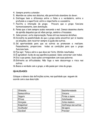 4. Sempre pronto a atender.
5. Mantém-se calmo nos debates, não permitindo abandono do dever.
6. Distingue bem a diferença entre o falso e o verdadeiro, entre o
    profundo e o superficial, entre o importante e o acessório.
7. Facilita a interação do grupo.         Procura que o grupo funcione
    harmoniosamente, sem dominação.
8. Pensa que o bem sempre acaba vencendo o mal. Jamais desanima diante
    da opinião daqueles que só vêem perigo, sombra e fracassos.
9. Sabe prever, evita improvisação. Pensa até nos menores detalhes.
10.Acredita na possibilidade de que o grupo saiba encontrar por si mesmo
    as soluções, sem recorrer sempre à ajuda dos outros.
11. Dá oportunidade para que os outros se promovam e realizem.
    Pessoalmente, proporciona      todas as condições para que o grupo
    funcione bem.
12.Faz agir. Toma a sério o que deve ser feito. Obtém resultados.
13.É agradável. Cuida de sua aparência pessoal. Sabe conversar com todos.
14.Diz o que pensa. Suas ações correspondem com suas palavras.
15.Enfrenta as dificuldades. Não foge e nem descarrega o risco nos
    outros.
16.Busca a verdade com o grupo, e não passa por cima do grupo.

QUALIDADES

Coloque o número das definições acima, nas qualidade que seguem de
acordo com a sua descrição:




     Otimista                                     Desinteressado
     Democrático                                  Sincero
     Seguro                                       Firme e suave
     Eficaz                                       Catalisador
     Corajoso                                     Juízo maduro
     Disponível                                   Confiança nos outros
     Acolhedor                                    Dá apoio
     Sociável                                     Previsor
 