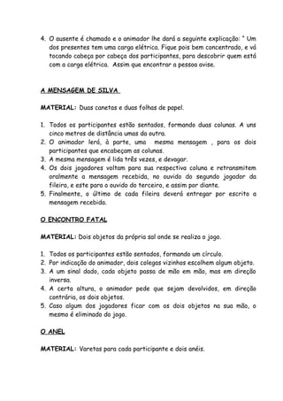 4. O ausente é chamado e o animador lhe dará a seguinte explicação: “ Um
   dos presentes tem uma carga elétrica. Fique pois bem concentrado, e vá
   tocando cabeça por cabeça dos participantes, para descobrir quem está
   com a carga elétrica. Assim que encontrar a pessoa avise.



A MENSAGEM DE SILVA

MATERIAL: Duas canetas e duas folhas de papel.

1. Todos os participantes estão sentados, formando duas colunas. A uns
   cinco metros de distância umas da outra.
2. O animador lerá, à parte, uma mesma mensagem , para os dois
   participantes que encabeçam as colunas.
3. A mesma mensagem é lida três vezes, e devagar.
4. Os dois jogadores voltam para sua respectiva coluna e retransmitem
   oralmente a mensagem recebida, no ouvido do segundo jogador da
   fileira, e este para o ouvido do terceiro, e assim por diante.
5. Finalmente, o último de cada fileira deverá entregar por escrito a
   mensagem recebida.

O ENCONTRO FATAL

MATERIAL: Dois objetos da própria sal onde se realiza o jogo.

1. Todos os participantes estão sentados, formando um círculo.
2. Por indicação do animador, dois colegas vizinhos escolhem algum objeto.
3. A um sinal dado, cada objeto passa de mão em mão, mas em direção
   inversa.
4. A certa altura, o animador pede que sejam devolvidos, em direção
   contrária, os dois objetos.
5. Caso algum dos jogadores ficar com os dois objetos na sua mão, o
   mesmo é eliminado do jogo.

O ANEL

MATERIAL: Varetas para cada participante e dois anéis.
 