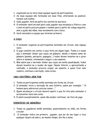 1. organizam-se no início duas equipes iguais de participantes.
2. As duas equipes são formadas em duas filas, alternando se possível,
   homem com mulher.
3. Cada jogador terá um palito (ou vareta) na sua boca.
4. O animador dará um anel para cada jogador que encabeça a fileira e com
   o anel no palito procura passar o mesmo para o palito do colega seguinte,
   sem a ajuda das mãos, mas unicamente com a boca.
5. Será vencedora a equipe que terminar primeiro.

A CAÇA

1. O animador organiza os participantes sentados em círculo, sem espaço
   vazio.
2. O jogo consiste em contar a caça feita em algum lugar. Todas a s vezes
   que o animador disser que caçou um pássaro, dando o mesmo nome do
   pássaro (pomba, periquito, papagaio...) todos devem levantar-se e girar
   sobre si mesmos, retomando a seguir o seu assento.
3. Mas assim que o narrador disser que caçou um anima quadrúpede, todos
   devem levantar-se e mudar de lugar. Nesse ínterim, e aproveitando a
   confusão, o animador procura ocupar um assento, e quem ficar sem
   cadeira, continua a narração, como acima.

UMA HISTÓRIA SEM FIM

1. Todos os participantes estão sentados em forma de círculo.
2. O animador inicia a narração de uma história, assim por exemplo: “ O
   homem para sobreviver precisa comer....”
3. Quem encabeçar o círculo deverá repetir o que foi dito pelo animador e
   acrescentar mais uma coisa.
4. E assim sucessivamente, quem não souber continuar, sai fora do jogo.

EXERCÍCIO DE MEMÓRIA

1. Todos os jogadores estão sentados, possivelmente no chão, em forma
   circular.
2. O animador indica um primeiro jogador, que sai de seu lugar e toca
   qualquer objeto da sala e, ao mesmo tempo, diz-lhe o nome.
 