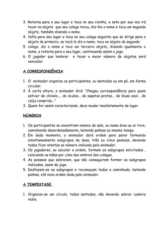 3. Retorna para o seu lugar e toca no seu vizinho, e este por sua vez irá
   tocar no objeto que seu colega tocou, diz-lhe o nome e toca um segundo
   objeto, também dizendo o nome.
4. Volta para seu lugar e toca no seu colega seguinte que se dirige para o
   objeto do primeiro, ao tocá-lo diz o nome, toca no objeto do segundo
5. colega, diz o nome e toca um terceiro objeto, dizendo igualmente o
   nome, e retorna para o seu lugar, continuando assim o jogo.
6. O jogador que lembrar e tocar o maior número de objetos será
   vencedor.

A CORRESPONDÊNCIA

1. O animador organiza os participantes, ou sentados ou em pé, em forma
   circular.
2. À certa altura, o animador dirá: “Chegou correspondência para quem
   estiver de chinelo.... de óculos... de sapatos pretos... de blusa azul... de
   calça comprida...”
3. Quem for assim caracterizado, deve mudar imediatamente de lugar.

NÚMEROS

1. Os participantes se encontram nomeio da sala, ou numa área ao ar livre,
   caminhando desordenadamente, batendo palmas ao mesmo tempo.
2. Em dado momento, o animador dará ordem para parar formando
   simultaneamente subgrupos de duas, três ou cinco pessoas, devendo
   todos ficar atentos ao número indicado pelo animador.
3. Os jogadores, ao escutar a ordem, formam os subgrupos solicitados ,
   colocando as mãos por cima dos ombros dos colegas.
4. As pessoas que sobrarem, que não conseguiram formar os subgrupos
   indicados, saem do jogo.
5. Desfazem-se os subgrupos e recomeçam todos a caminhada, batendo
   palmas, até nova ordem dada pelo animador.

A TEMPESTADE

1. Organiza-se um círculo, todos sentados, não devendo sobrar cadeira
   vazia.
 