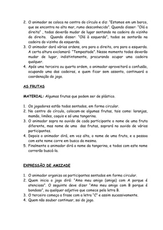 2. O animador se coloca no centro do círculo e diz: “Estamos em um barco,
   que se encontra no alto mar, rumo desconhecido”. Quando disser: “Olá a
   direita” , todos deverão mudar de lugar sentando na cadeira do vizinho
   da direita. Quando disser: “Olá à esquerda”, todos se sentarão na
   cadeira do vizinho da esquerda.
3. O animador dará várias ordens, ora para a direita, ora para a esquerda.
   A certa altura exclamará: “Tempestade”. Nesse momento todos deverão
   mudar de lugar, indistintamente, procurando ocupar uma cadeira
   qualquer.
4. Após uma terceira ou quarta ordem, o animador aproveitará a confusão,
   ocupando uma das cadeiras, e quem ficar sem assento, continuará a
   coordenação do jogo.

AS FRUTAS

MATERIAL: Algumas frutas que podem ser de plástico.

1. Os jogadores estão todos sentados, em forma circular.
2. No centro do círculo, colocam-se algumas frutas, tais como: laranjas,
   mamão, limões, caquis e só uma tangerina.
3. O animador sopra no ouvido de cada participante o nome de uma fruta
   diferente, mas nome de uma das frutas, soprará no ouvido de vários
   participantes.
4. Depois o animador dirá, em voz alta, o nome de uma fruta, e a pessoa
   com este nome corre em busca da mesma.
5. Finalmente o animador dirá o nome da tangerina, e todos com este nome
   correrão buscá-la.



EXPRESSÃO DE AMIZADE

1. O animador organiza os participantes sentados em forma circular.
2. Quem inicia o jogo dirá: “Amo meu amigo (amiga) com A porque é
   atencioso”. O seguinte deve dizer “Amo meu amigo com B porque é
   bondoso”, ou qualquer adjetivo que comece pela letra B.
3. O terceiro começa a frase com a letra “C” e assim sucessivamente.
4. Quem não souber continuar, sai do jogo.
 
