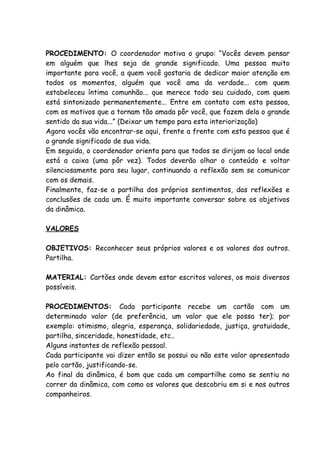 PROCEDIMENTO: O coordenador motiva o grupo: “Vocês devem pensar
em alguém que lhes seja de grande significado. Uma pessoa muito
importante para você, a quem você gostaria de dedicar maior atenção em
todos os momentos, alguém que você ama da verdade... com quem
estabeleceu íntima comunhão... que merece todo seu cuidado, com quem
está sintonizado permanentemente... Entre em contato com esta pessoa,
com os motivos que a tornam tão amada pôr você, que fazem dela o grande
sentido da sua vida...” (Deixar um tempo para esta interiorização)
Agora vocês vão encontrar-se aqui, frente a frente com esta pessoa que é
o grande significado de sua vida.
Em seguida, o coordenador orienta para que todos se dirijam ao local onde
está a caixa (uma pôr vez). Todos deverão olhar o conteúdo e voltar
silenciosamente para seu lugar, continuando a reflexão sem se comunicar
com os demais.
Finalmente, faz-se a partilha dos próprios sentimentos, das reflexões e
conclusões de cada um. É muito importante conversar sobre os objetivos
da dinâmica.

VALORES

OBJETIVOS: Reconhecer seus próprios valores e os valores dos outros.
Partilha.

MATERIAL: Cartões onde devem estar escritos valores, os mais diversos
possíveis.

PROCEDIMENTOS: Cada participante recebe um cartão com um
determinado valor (de preferência, um valor que ele possa ter); por
exemplo: otimismo, alegria, esperança, solidariedade, justiça, gratuidade,
partilha, sinceridade, honestidade, etc..
Alguns instantes de reflexão pessoal.
Cada participante vai dizer então se possui ou não este valor apresentado
pelo cartão, justificando-se.
Ao final da dinâmica, é bom que cada um compartilhe como se sentiu no
correr da dinâmica, com como os valores que descobriu em si e nos outros
companheiros.
 