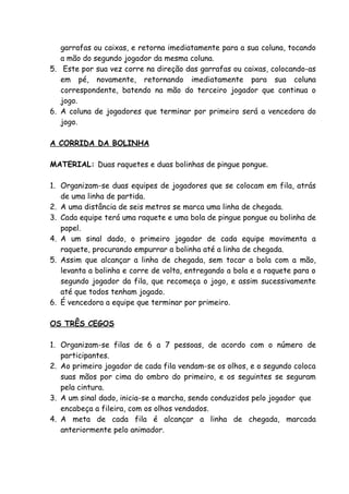 garrafas ou caixas, e retorna imediatamente para a sua coluna, tocando
   a mão do segundo jogador da mesma coluna.
5. Este por sua vez corre na direção das garrafas ou caixas, colocando-as
   em pé, novamente, retornando imediatamente para sua coluna
   correspondente, batendo na mão do terceiro jogador que continua o
   jogo.
6. A coluna de jogadores que terminar por primeiro será a vencedora do
   jogo.

A CORRIDA DA BOLINHA

MATERIAL: Duas raquetes e duas bolinhas de pingue pongue.

1. Organizam-se duas equipes de jogadores que se colocam em fila, atrás
   de uma linha de partida.
2. A uma distância de seis metros se marca uma linha de chegada.
3. Cada equipe terá uma raquete e uma bola de pingue pongue ou bolinha de
   papel.
4. A um sinal dado, o primeiro jogador de cada equipe movimenta a
   raquete, procurando empurrar a bolinha até a linha de chegada.
5. Assim que alcançar a linha de chegada, sem tocar a bola com a mão,
   levanta a bolinha e corre de volta, entregando a bola e a raquete para o
   segundo jogador da fila, que recomeça o jogo, e assim sucessivamente
   até que todos tenham jogado.
6. É vencedora a equipe que terminar por primeiro.

OS TRÊS CEGOS

1. Organizam-se filas de 6 a 7 pessoas, de acordo com o número de
   participantes.
2. Ao primeiro jogador de cada fila vendam-se os olhos, e o segundo coloca
   suas mãos por cima do ombro do primeiro, e os seguintes se seguram
   pela cintura.
3. A um sinal dado, inicia-se a marcha, sendo conduzidos pelo jogador que
   encabeça a fileira, com os olhos vendados.
4. A meta de cada fila é alcançar a linha de chegada, marcada
   anteriormente pelo animador.
 