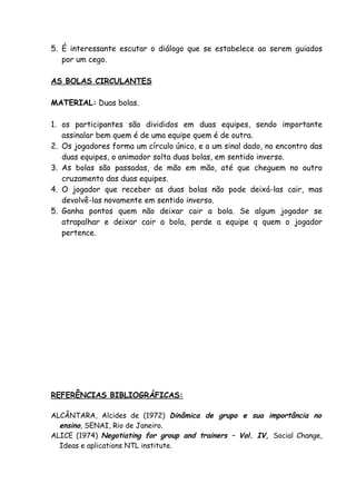 5. É interessante escutar o diálogo que se estabelece ao serem guiados
   por um cego.

AS BOLAS CIRCULANTES

MATERIAL: Duas bolas.

1. os participantes são divididos em duas equipes, sendo importante
   assinalar bem quem é de uma equipe quem é de outra.
2. Os jogadores forma um círculo único, e a um sinal dado, no encontro das
   duas equipes, o animador solta duas bolas, em sentido inverso.
3. As bolas são passadas, de mão em mão, até que cheguem no outro
   cruzamento das duas equipes.
4. O jogador que receber as duas bolas não pode deixá-las cair, mas
   devolvê-las novamente em sentido inverso.
5. Ganha pontos quem não deixar cair a bola. Se algum jogador se
   atrapalhar e deixar cair a bola, perde a equipe q quem o jogador
   pertence.




REFERÊNCIAS BIBLIOGRÁFICAS:

ALCÂNTARA, Alcides de (1972) Dinâmica de grupo e sua importância no
  ensino, SENAI, Rio de Janeiro.
ALICE (1974) Negotiating for group and trainers – Vol. IV, Social Change,
  Ideas e aplications NTL institute.
 