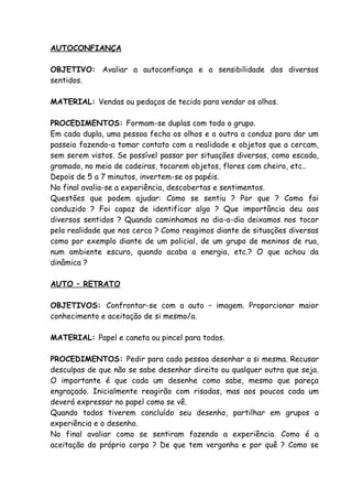 AUTOCONFIANÇA

OBJETIVO: Avaliar a autoconfiança e a sensibilidade dos diversos
sentidos.

MATERIAL: Vendas ou pedaços de tecido para vendar os olhos.

PROCEDIMENTOS: Formam-se duplas com todo o grupo.
Em cada dupla, uma pessoa fecha os olhos e a outra a conduz para dar um
passeio fazendo-a tomar contato com a realidade e objetos que a cercam,
sem serem vistos. Se possível passar por situações diversas, como escada,
gramado, no meio de cadeiras, tocarem objetos, flores com cheiro, etc..
Depois de 5 a 7 minutos, invertem-se os papéis.
No final avalia-se a experiência, descobertas e sentimentos.
Questões que podem ajudar: Como se sentiu ? Por que ? Como foi
conduzido ? Foi capaz de identificar algo ? Que importância deu aos
diversos sentidos ? Quando caminhamos no dia-a-dia deixamos nos tocar
pela realidade que nos cerca ? Como reagimos diante de situações diversas
como por exemplo diante de um policial, de um grupo de meninos de rua,
num ambiente escuro, quando acaba a energia, etc.? O que achou da
dinâmica ?

AUTO – RETRATO

OBJETIVOS: Confrontar-se com a auto – imagem. Proporcionar maior
conhecimento e aceitação de si mesmo/a.

MATERIAL: Papel e caneta ou pincel para todos.

PROCEDIMENTOS: Pedir para cada pessoa desenhar a si mesma. Recusar
desculpas de que não se sabe desenhar direito ou qualquer outra que seja.
O importante é que cada um desenhe como sabe, mesmo que pareça
engraçado. Inicialmente reagirão com risadas, mas aos poucos cada um
deverá expressar no papel como se vê.
Quando todos tiverem concluído seu desenho, partilhar em grupos a
experiência e o desenho.
No final avaliar como se sentiram fazendo a experiência. Como é a
aceitação do próprio corpo ? De que tem vergonha e por quê ? Como se
 