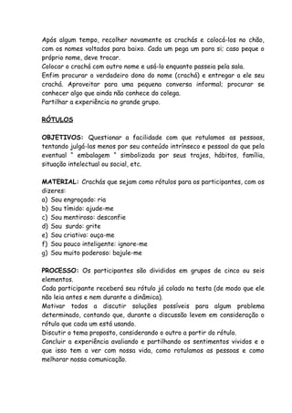 Após algum tempo, recolher novamente os crachás e colocá-los no chão,
com os nomes voltados para baixo. Cada um pega um para si; caso peque o
próprio nome, deve trocar.
Colocar o crachá com outro nome e usá-lo enquanto passeia pela sala.
Enfim procurar o verdadeiro dono do nome (crachá) e entregar a ele seu
crachá. Aproveitar para uma pequena conversa informal; procurar se
conhecer algo que ainda não conhece do colega.
Partilhar a experiência no grande grupo.

RÓTULOS

OBJETIVOS: Questionar a facilidade com que rotulamos as pessoas,
tentando julgá-las menos por seu conteúdo intrínseco e pessoal do que pela
eventual “ embalagem “ simbolizada por seus trajes, hábitos, família,
situação intelectual ou social, etc.

MATERIAL: Crachás que sejam como rótulos para os participantes, com os
dizeres:
a) Sou engraçado: ria
b) Sou tímido: ajude-me
c) Sou mentiroso: desconfie
d) Sou surdo: grite
e) Sou criativo: ouça-me
f) Sou pouco inteligente: ignore-me
g) Sou muito poderoso: bajule-me

PROCESSO: Os participantes são divididos em grupos de cinco ou seis
elementos.
Cada participante receberá seu rótulo já colado na testa (de modo que ele
não leia antes e nem durante a dinâmica).
Motivar todos a discutir soluções possíveis para algum problema
determinado, contando que, durante a discussão levem em consideração o
rótulo que cada um está usando.
Discutir o tema proposto, considerando o outro a partir do rótulo.
Concluir a experiência avaliando e partilhando os sentimentos vividos e o
que isso tem a ver com nossa vida, como rotulamos as pessoas e como
melhorar nossa comunicação.
 