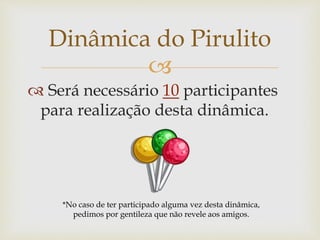 
 Será necessário 10 participantes
para realização desta dinâmica.
Dinâmica do Pirulito
*No caso de ter participado alguma vez desta dinâmica,
pedimos por gentileza que não revele aos amigos.
 
