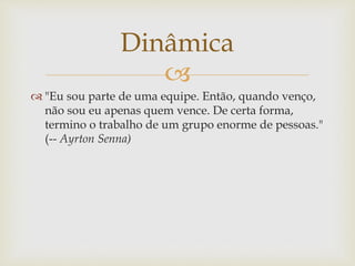 
 "Eu sou parte de uma equipe. Então, quando venço,
não sou eu apenas quem vence. De certa forma,
termino o trabalho de um grupo enorme de pessoas."
(-- Ayrton Senna)
Dinâmica
 