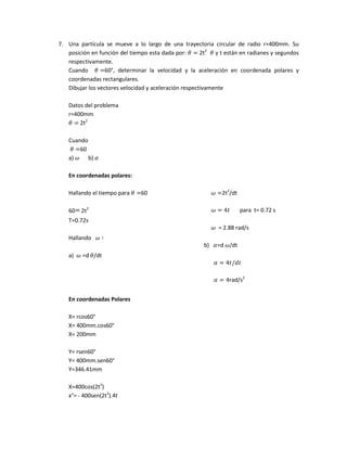7. Una partícula se mueve a lo largo de una trayectoria circular de radio r=400mm. Su
posición en función del tiempo esta dada por: 2t2
y t están en radianes y segundos
respectivamente.
Cuando 60°, determinar la velocidad y la aceleración en coordenada polares y
coordenadas rectangulares.
Dibujar los vectores velocidad y aceleración respectivamente
Datos del problema
r=400mm
2t2
Cuando
60
a) b)
En coordenadas polares:
Hallando el tiempo para 60
60 2t2
T=0.72s
Hallando
a) =d /dt
2t2
/dt
para t= 0.72 s
= 2.88 rad/s
b) =d /dt
rad/s2
En coordenadas Polares
X= rcos60°
X= 400mm.cos60°
X= 200mm
Y= rsen60°
Y= 400mm.sen60°
Y=346.41mm
X=400cos(2t2
)
x°= - 400sen(2t2
).4t
 
