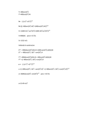 Y= 400sen(2t2
)
Y°=400cos(2t2
).4t
V= ( ( x°)2
+(Y°)2
)1/2
V= ( (- 400sen(2t2
).4t)2
+(400cos(2t2
).4t)2
)1/2
V= (1600.16.t2
.sen2
(2t2
)+1600.16t2
cos2
(2t2
))1/2
V=400(4t) para t= 0.72s
V= 1152 m/s
Hallando la aceleracion
X°°= -400(d(sen(2t2
)/dt).4t +(400.sen(2t2
)).d(4t)/dt
X°° = -400cos(2t2
). 16t2
+.sen(2t2
).4
Y°°= 400d(cos(2t2
))/dt).4t + 400cos(2t2
).d(4t)/dt
Y°° = (- 400sen(2t2
). 16t2
) +cos(2t2
).4
a = ( ( x°°)2
+(Y°°)2
)1/2
a =( (-400cos(2t2
). 16t2
+.sen(2t2
).4)2
+ (- 400sen(2t2
). 16t2
) +cos(2t2
).4)2
)1/2
a= 20(8t)((cos(2t2
). sen(2t2
))1/2
para t=0.72s
a=15.49 m/s2
 