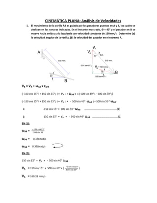 A
B
500 mm.
15°
15°
V r
v
B
500 mm.
500 sen40° i
-500 sen50° j
= 150 mm/s
A
B
A
B/A40°
CINEMÁTICA PLANA: Análisis de Velocidades
1. El movimiento de la varilla AB es guiado por los pasadores puestos en A y B, los cuales se
deslizan en las ranuras indicadas. En el instante mostrado, Ө = 40° y el pasador en B se
mueve hacia arriba y a la izquierda con velocidad constante de 150mm/s. Determine (a)
la velocidad angular de la varilla, (b) la velocidad del pasador en el extremo A.
VB = VA + ωAB x rB/A
( -150 i + 150 j ) = VA j + ωAB k x ( 500 i – 500 j)
( -150 i + 150 j ) = VA j + - 500 ωAB j + 500 ωAB i
i: -150 = 500 ωAB …………………………………………..(1)
j: 150 = VA + - 500 ωAB ………………………………….(2)
EN (1):
ωAB =
ωAB = - 0.378 rad/s
ωAB = 0.378 rad/s
EN (2):
150 = VA + - 500 ωAB
VA = 150 + 500 x ( )
VA = 160.39 mm/s
 