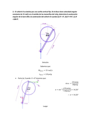 2.- El collarín D se desliza por una varilla vertical fija. Di el disco tiene velocidad angular
constante de 15 rad/s en el sentido de las manecillas del reloj, determine la aceleración
angular de la barra BD y la aceleración del collarín D cuando (a) = 0°, (b) =9 0°, (c)
=180 0°.
Solución:
Sabemos que:
 Parte (a). Cuando = 0° tenemos que:
( )
Luego:
 