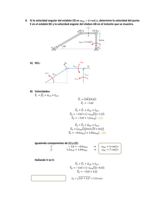 4. Si la velocidad angular del eslabón CD es , determine la velocidad del punto
E en el eslabón BC y la velocidad angular del silaben AB en el instante que se muestra.
A) DCL:
B) Velocidades:
⃑⃑ ⃑⃑ ⃑⃑⃑ ⃑
⃑⃑ ( ⃑⃗) ⃗
⃑⃑ ⃗
⃑⃑ ⃑⃑ ⃑⃑⃑ ⃑
⃑⃑ ⃗ ( ⃑⃗) ⃗
⃑⃑ ⃗ ⃗
⃑⃑ ⃑⃑ ⃑⃑⃑ ⃑
⃑⃑ ( ⃑⃗)( √ ⃗ ⃗)
⃑⃑ ⃗ ⃗
Igualando componentes de (1) y (2):
⃗
⃗
Hallando V en E:
⃑⃑ ⃑⃑ ⃑⃑⃑ ⃑
⃑⃑ ⃗ ( ⃑⃗) ⃗
⃑⃑ ⃗ ⃗
√
⃗
⃗
⃗
 