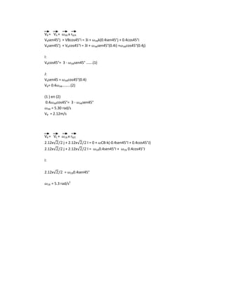VB = VA + AB x rB/A
VBsen45°j + VBcos45°i = 3i + ABk(0.4sen45°j + 0.4cos45°i
VBsen45°j + VBcos45°I = 3I + ABsen45°(0.4i) + ABcos45°(0.4j)
I:
VBcos45°= 3 - ABsen45° …….(1)
J:
VBsen45 = ABcos45°(0.4)
VB= 0.4 AB………(2)
(1 ) en (2)
0.4 ABcos45°= 3 - ABsen45°
AB = 5.30 rad/s
VB = 2.12m/s
VB = VC + CB x rB/C
2.12x√ j + 2.12x√ I = 0 + CB-k(-0.4sen45°I + 0.4cos45°J)
2.12x√ j + 2.12x√ I = CB0.4sen45°I + CB 0.4cos45°J
I:
2.12x√ = CB0.4sen45°
CB = 5.3 rad/s2
 