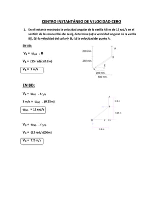 A
B
E
D
200 mm.
250 mm.
200 mm.
600 mm.
D E C.I
B
A
0.6 m
0.25 m
O.2 m
CENTRO INSTANTÁNEO DE VELOCIDAD CERO
1. En el instante mostrado la velocidad angular de la varilla AB es de 15 rad/s en el
sentido de las manecillas del reloj, determine (a) la velocidad angular de la varilla
BD, (b) la velocidad del collarín D, (c) la velocidad del punto A.
EN AB:
VB = ωAB . R
VB = (15 rad/s)(0.2m)
VB = 3 m/s
EN BD:
VB = ωBD . rCI/B
3 m/s = ωBD . (0.25m)
ωBD = 12 rad/s
VD = ωBD . rCI/D
VD = (12 rad/s)(06m)
VD = 7.2 m/s
 