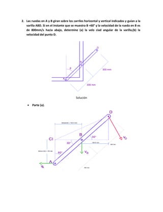 2. Las ruedas en A y B giran sobre los carriles horizontal y vertical indicados y guían a la
varilla ABD. Si en el instante que se muestra B =60° y la velocidad de la rueda en B es
de 800mm/s hacia abajo, determine (a) la velo ciad angular de la varilla,(b) la
velocidad del punto D.
Solución
 Parte (a).
 