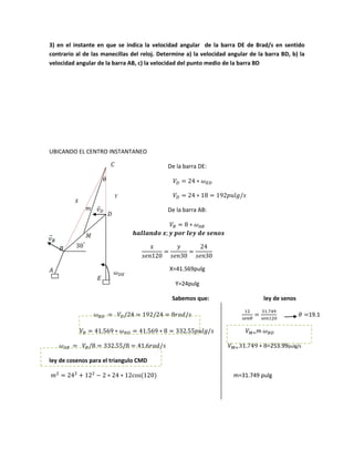 3) en el instante en que se indica la velocidad angular de la barra DE de 8rad/s en sentido
contrario al de las manecillas del reloj. Determine a) la velocidad angular de la barra BD, b) la
velocidad angular de la barra AB, c) la velocidad del punto medio de la barra BD
UBICANDO EL CENTRO INSTANTANEO
De la barra DE:
De la barra AB:
X=41.569pulg
Y=24pulg
Sabemos que: ley de senos
19.1
m
=253.99pulg/s
ley de cosenos para el triangulo CMD
m=31.749 pulg
⃑m
 