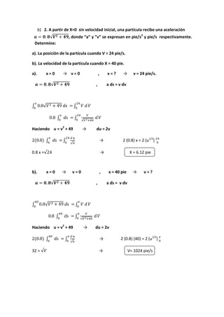 b) 2. A partir de X=0 sin velocidad inicial, una partícula recibe una aceleración
√ , donde “a” y ”v” se expresan en pie/s2
y pie/s respectivamente.
Determine:
a). La posición de la partícula cuando V = 24 pie/s.
b). La velocidad de la partícula cuando X = 40 pie.
a). x = 0 → v = 0 , x = ? → v = 24 pie/s.
√ , a ɗs = v ɗv
∫ √ ∫
∫ ∫ √
Haciendo u = v2
+ 49 → ɗu = 2v
∫ ∫
√
→ 2 (0.8) x = 2 (u1/2
]
0.8 x =√ → X = 6.12 pie
b). x = 0 → v = 0 , x = 40 pie → v = ?
√ , a ɗs = v ɗv
∫ √ ∫
∫ ∫ √
Haciendo u = v2
+ 49 → ɗu = 2v
∫ ∫
√
→ 2 (0.8) (40) = 2 (u1/2
]
32 = √ → V= 1024 pie/s
 