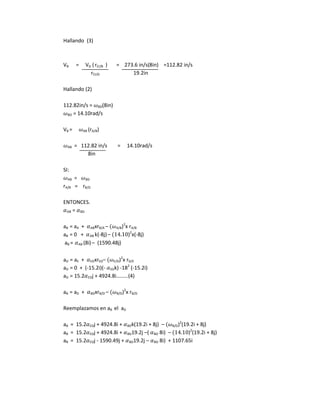 Hallando (3)
VB = VD (rCI/B ) = 273.6 in/s(8in) =112.82 in/s
rCI/D 19.2in
Hallando (2)
112.82in/s = BD(8in)
BD = 14.10rad/s
VB = AB (rA/B)
AB = 112.82 in/s = 14.10rad/s
8in
SI:
AB = BD
rA/B = rB/D
ENTONCES.
AB = BD
aB = aA + ABxrB/A – A/B)2
x rA/B
aB = 0 + AB k(-8j)– )2
x(-8j)
aB = AB (8i)– (1590.48j)
aD = aE + EDxrED– E/D)2
x rD/E
aD = 0 + (-15.2i)(- EDk) -182
(-15.2i)
aD = 15.2 EDj + 4924.8i………(4)
aB = aD + BDxrB/D – B/D)2
x rB/D
Reemplazamos en aB el aD
aB = 15.2 EDj + 4924.8i + BDk(19.2i + 8j) – B/D)2
(19.2i + 8j)
aB = 15.2 EDj + 4924.8i + BD19.2j –( BD 8i) – )2
(19.2i + 8j)
aB = 15.2 EDj - 1590.49j + BD19.2j – BD 8i) + 1107.65i
 