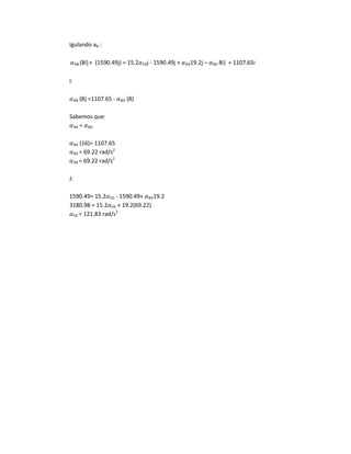 Igulando aB :
AB (8i)+ (1590.49j) = 15.2 EDj - 1590.49j + BD19.2j – BD 8i) + 1107.65i
I:
AB (8) =1107.65 - BD (8)
Sabemos que:
AB = BD
BD (16)= 1107.65
BD = 69.22 rad/s2
AB = 69.22 rad/s2
J:
1590.49= 15.2 ED - 1590.49+ BD19.2
3180.98 = 15.2 ED + 19.2(69.22)
ED = 121.83 rad/s2
 