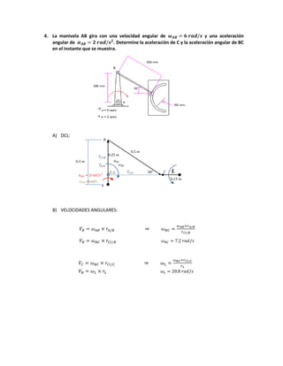 4. La manivela AB gira con una velocidad angular de y una aceleración
angular de . Determine la aceleración de C y la aceleración angular de BC
en el instante que se muestra.
A) DCL:
B) VELOCIDADES ANGULARES:
=6rad/s
⃗
⃗
⃗
 