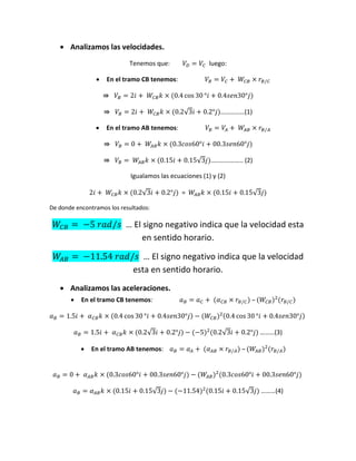  Analizamos las velocidades.
Tenemos que: luego:
 En el tramo CB tenemos:
√ ……………(1)
 En el tramo AB tenemos:
√ ……………….. (2)
Igualamos las ecuaciones (1) y (2)
√ = √
De donde encontramos los resultados:
… El signo negativo indica que la velocidad esta
en sentido horario.
… El signo negativo indica que la velocidad
esta en sentido horario.
 Analizamos las aceleraciones.
 En el tramo CB tenemos: –
√ √ ………(3)
 En el tramo AB tenemos: –
√ √ ………(4)
 