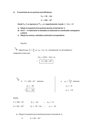 P4 El movimiento de una partícula está definida por
Donde , , se expresan en ⁄ y m respectivamente. Cuando ,
a) Dibujar la trayectoria de la partícula durante el intervalo de 5s
b) Para determinar la velocidad y la aceleración en coordenadas rectangulares
y polares
c) Dibujar los vectores, velocidad y aceleración correspondiente.
Solución:
Sabemos que ; reemplazando del problema e
integrando se tiene que:
∫ ∫
Si entonces: si entonces
DATOS
;
;
a) Dibujar la trayectoria de la partícula durante el intervalo de 5s
Si
 