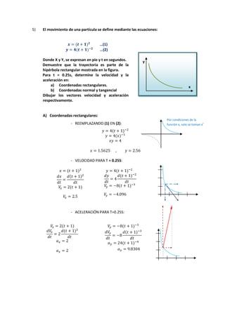 5) El movimiento de una partícula se define mediante las ecuaciones:
…(1)
…(2)
Donde X y Y, se expresan en pie y t en segundos.
Demuestre que la trayectoria es parte de la
hipérbola rectangular mostrada en la figura.
Para t = 0.25s, determine la velocidad y la
aceleración en:
a) Coordenadas rectangulares.
b) Coordenadas normal y tangencial
Dibujar los vectores velocidad y aceleración
respectivamente.
A) Coordenadas rectangulares:
- REEMPLAZANDO (1) EN (2):
- VELOCIDAD PARA T = 0.25S:
- ACELERACIÓN PARA T=0.25S:
y
x
Por condiciones de la
función x, solo se toman x
+
 