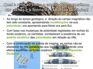 • Ao longo do tempo geológico, a direção do campo magnético não
tem sido constante, apresentando modificações na sua
polaridade, ora apontando para Norte ora para Sul.
• Com base nas mudanças de polaridade registadas em rochas do
fundo oceânico, os cientistas constataram a existência de um
padrão simétrico das polaridades em relação ao rifte.
• Com a continuação da subida de magma, as rochas vão-se
afastando do rifte em direção aos continentes, havendo uma
efetiva expansão do fundo oceânico – Teoria da Expansão
Oceânica.

 