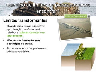 Falha de Santo André

Limites transformantes
• Quando duas placas não sofrem
aproximação ou afastamento
relativo, as placas deslocam-se
lateralmente.
• Não ocorre formação, nem
destruição de crusta.
• Zonas caracterizadas por intensa
atividade tectónica.

 