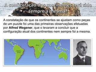A constatação de que os continentes se ajustam como peças
de um puzzle foi uma das primeiras observações efetuadas
por Alfred Wegener, que o levaram a concluir que a
configuração atual dos continentes nem sempre foi a mesma.

 