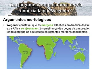 Argumentos morfológicos
• Wegener constatou que as margens atlânticas da América do Sul
e da África se ajustavam, à semelhança das peças de um puzzle,
tendo alargado ao seu estudo às restantes margens continentais.

 