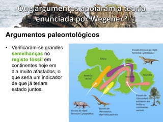 Argumentos paleontológicos
• Verificaram-se grandes
semelhanças no
registo fóssil em
continentes hoje em
dia muito afastados, o
que seria um indicador
de que já teriam
estado juntos.

 