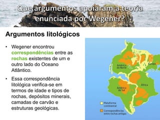 Argumentos litológicos
• Wegener encontrou
correspondências entre as
rochas existentes de um e
outro lado do Oceano
Atlântico.
• Essa correspondência
litológica verifica-se em
termos de idade e tipos de
rochas, depósitos minerais,
camadas de carvão e
estruturas geológicas.

 