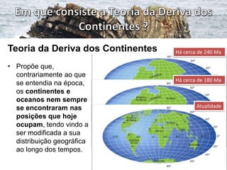 Teoria da Deriva dos Continentes
• Propõe que,
contrariamente ao que
se entendia na época,
os continentes e
oceanos nem sempre
se encontraram nas
posições que hoje
ocupam, tendo vindo a
ser modificada a sua
distribuição geográfica
ao longo dos tempos.

Há cerca de 240 Ma

Há cerca de 180 Ma

Atualidade

 