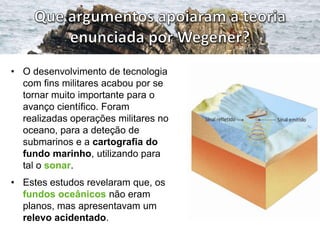 • O desenvolvimento de tecnologia
com fins militares acabou por se
tornar muito importante para o
avanço científico. Foram
realizadas operações militares no
oceano, para a deteção de
submarinos e a cartografia do
fundo marinho, utilizando para
tal o sonar.
• Estes estudos revelaram que, os
fundos oceânicos não eram
planos, mas apresentavam um
relevo acidentado.

 