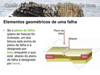 Elementos geométricos de uma falha
• Se o plano de falha             Plano de
  (plano de fratura) for              falha
  inclinado, um dos                           Rejeito
  blocos está acima do
  plano de falha e é
  designado por
  teto, enquanto o que
  está abaixo do plano     Muro                         Teto
  de falha é designado
  por muro.
 