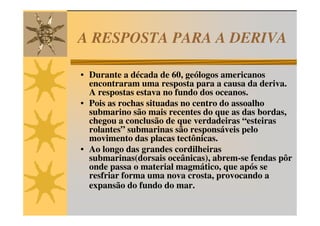 A RESPOSTA PARA A DERIVA

• Durante a década de 60, geólogos americanos
  encontraram uma resposta para a causa da deriva.
  A respostas estava no fundo dos oceanos.
• Pois as rochas situadas no centro do assoalho
  submarino são mais recentes do que as das bordas,
  chegou a conclusão de que verdadeiras “esteiras
  rolantes” submarinas são responsáveis pelo
  movimento das placas tectônicas.
• Ao longo das grandes cordilheiras
  submarinas(dorsais oceânicas), abrem-se fendas pôr
  onde passa o material magmático, que após se
  resfriar forma uma nova crosta, provocando a
  expansão do fundo do mar.
 