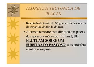 TEORIA DA TECTONICA DE
         PLACAS
• Resultado da teoria de Wegener e da descoberta
  da expansão do fundo do mar.
• A crosta terrestre esta dividida em placas
  de espessura média de 150 km QUE
  FLUTUAM SOBRE UM
  SUBSTRATO PASTOSO: a astenosfera
  e sobre o magma.
 
