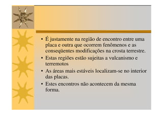 • É justamente na região de encontro entre uma
  placa e outra que ocorrem fenômenos e as
  conseqüentes modificações na crosta terrestre.
• Estas regiões estão sujeitas a vulcanismo e
  terremotos
• As áreas mais estáveis localizam-se no interior
  das placas.
• Estes encontros não acontecem da mesma
  forma.
 