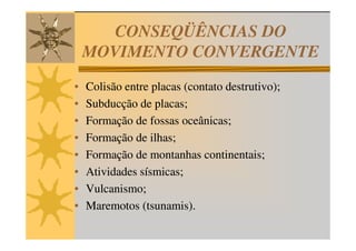 CONSEQÜÊNCIAS DO
    MOVIMENTO CONVERGENTE
•   Colisão entre placas (contato destrutivo);
•   Subducção de placas;
•   Formação de fossas oceânicas;
•   Formação de ilhas;
•   Formação de montanhas continentais;
•   Atividades sísmicas;
•   Vulcanismo;
•   Maremotos (tsunamis).
 