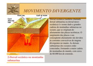 MOVIMENTO DIVERGENTE
                                Dorsal oceânica (também chamada
                                dorsal submarina ou dorsal meso-
                                oceânica) é o nome dado a grandes
                                cadeias de montanhas submersas no
                                oceano, que se originam do
                                afastamento das placas tectônicas. O
                                surgimento das placas e seu
                                conseqüente afastamento são devidos
                                às correntes convectivas de magma
                                divergentes no manto. As dorsais
                                submarinas dos oceanos estão
                                conectadas, formando a maior cadeia
                                de montanhas do mundo, com cerca
                                de 60.000 km de extensão.
2-Dorsal oceânica ou montanha
submarina
 