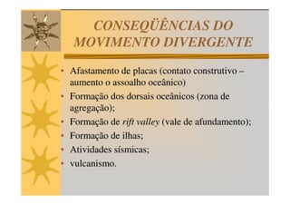 CONSEQÜÊNCIAS DO
   MOVIMENTO DIVERGENTE
• Afastamento de placas (contato construtivo –
  aumento o assoalho oceânico)
• Formação dos dorsais oceânicos (zona de
  agregação);
• Formação de rift valley (vale de afundamento);
• Formação de ilhas;
• Atividades sísmicas;
• vulcanismo.
 