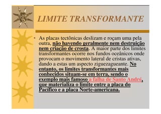 LIMITE TRANSFORMANTE

• As placas tectônicas deslizam e roçam uma pela
  outra, não havendo geralmente nem destruição
  nem criação de crosta. A maior parte dos limites
  transformantes ocorre nos fundos oceânicos onde
  provocam o movimento lateral de cristas ativas,
  dando a estas um aspecto ziguezagueante. No
  entanto, os limites transformantes mais
  conhecidos situam-se em terra, sendo o
  exemplo mais famoso a falha de Santo André,
  que materializa o limite entre a placa do
  Pacífico e a placa Norte-americana.
 
