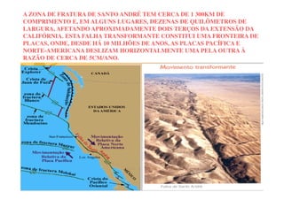 A ZONA DE FRATURA DE SANTO ANDRÉ TEM CERCA DE 1 300KM DE
COMPRIMENTO E, EM ALGUNS LUGARES, DEZENAS DE QUILÔMETROS DE
LARGURA, AFETANDO APROXIMADAMENTE DOIS TERÇOS DA EXTENSÃO DA
CALIFÓRNIA. ESTA FALHA TRANSFORMANTE CONSTITUI UMA FRONTEIRA DE
PLACAS, ONDE, DESDE HÁ 10 MILHÕES DE ANOS, AS PLACAS PACÍFICA E
NORTE-AMERICANA DESLIZAM HORIZONTALMENTE UMA PELA OUTRA À
RAZÃO DE CERCA DE 5CM/ANO.
 