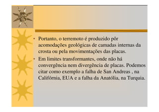 • Portanto, o terremoto é produzido pôr
  acomodações geológicas de camadas internas da
  crosta ou pela movimentações das placas.
• Em limites transformantes, onde não há
  convergência nem divergência de placas. Podemos
  citar como exemplo a falha de San Andreas , na
  Califórnia, EUA e a falha da Anatólia, na Turquia.
 