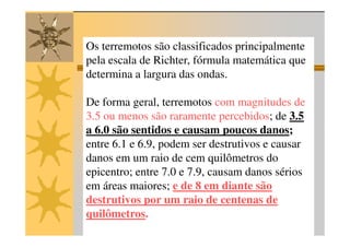 Os terremotos são classificados principalmente
pela escala de Richter, fórmula matemática que
determina a largura das ondas.

De forma geral, terremotos com magnitudes de
3.5 ou menos são raramente percebidos; de 3.5
a 6.0 são sentidos e causam poucos danos;
entre 6.1 e 6.9, podem ser destrutivos e causar
danos em um raio de cem quilômetros do
epicentro; entre 7.0 e 7.9, causam danos sérios
em áreas maiores; e de 8 em diante são
destrutivos por um raio de centenas de
quilômetros.
 