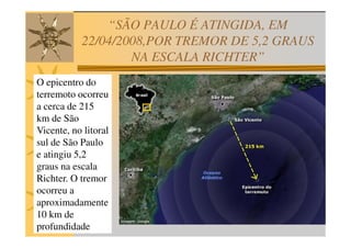 “SÃO PAULO É ATINGIDA, EM
           22/04/2008,POR TREMOR DE 5,2 GRAUS
                   NA ESCALA RICHTER”
O epicentro do
terremoto ocorreu
a cerca de 215
km de São
Vicente, no litoral
sul de São Paulo
e atingiu 5,2
graus na escala
Richter. O tremor
ocorreu a
aproximadamente
10 km de
profundidade
 